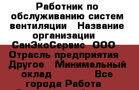 Работник по обслуживанию систем вентиляции › Название организации ­ СанЭкоСервис, ООО › Отрасль предприятия ­ Другое › Минимальный оклад ­ 18 000 - Все города Работа » Вакансии   . Адыгея респ.,Адыгейск г.